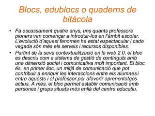 Blocs, edublocs o quaderns de bitàcola Fa escassament quatre anys, uns quants professors pioners van començar a introduir-los en l’àmbit escolar. L’evolució d’aquest fenomen ha estat espectacular i cada vegada són més els serveis i recursos disponibles.  Partint de la seva contextualització en la web 2.0, el bloc es descriu com a sistema de gestió de continguts amb una dimensió social i comunicativa molt important. El bloc és, en primer lloc, un mitjà de comunicació que pot contribuir a enriquir les interaccions entre els alumnes i entre aquests i el professor per afavorir aprenentatges actius. A més, el bloc permet establir comunicació amb persones i grups situats més enllà del centre educatiu. 