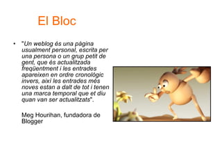 " Un weblog és una pàgina usualment personal, escrita per una persona o un grup petit de gent, que és actualitzada freqüentment i les entrades apareixen en ordre cronològic invers, així les entrades més noves estan a dalt de tot i tenen una marca temporal que et diu quan van ser actualitzats ".  Meg Hourihan, fundadora de Blogger  El Bloc 