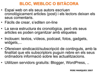BLOC, WEBLOC O BITÀCORA Espai web on els seus autors escriuen cronològicament articles (post) i els lectors deixan els seus comentaris. Fàcils de crear, s’editen on-line La seva estructura és cronològica, però els seus articles es poden organitzar amb etiquetes Inclouen: textos, vídeos, podcast, fotos, gadgets, widgets,... Ofereixen sindicació/subscripció de continguts, amb la finalitat que els subscriptors puguin rebre en els seus ordinadors informació sobre les actualitzacions. Utilitzen servidors gratuïts: Blogger, WordPress, .. PERE MARQUES 2007 