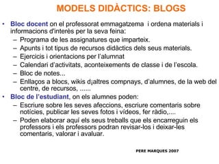 MODELS DIDÀCTICS: BLOGS Bloc docent   on el professorat emmagatzema  i ordena materials i informacions d'interès per la seva feina : Programa de les assignatures que imparteix. Apunts i tot tipus de recursos didàctics dels seus materials. Ejercicis i orientacions per l’alumnat Calendari d’activitats, aconteixements de classe i de l’escola. Bloc de notes...  Enllaços a blocs, wikis d¡altres compnays, d’alumnes, de la web del centre, de recursos, ...... Bloc de l’estudiant , on els alumnes poden: Escriure sobre les seves afeccions, escriure comentaris sobre notícies, publicar les seves fotos i vídeos, fer ràdio,.... Poden elaborar aquí els seus treballs que els encarreguin els professors i els professors podran revisar-los i deixar-les comentaris, valorar i avaluar.  PERE MARQUES 2007 