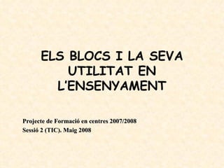 ELS BLOCS I LA SEVA
          UTILITAT EN
        L’ENSENYAMENT

Projecte de Formació en centres 2007/2008
Sessió 2 (TIC). Maig 2008