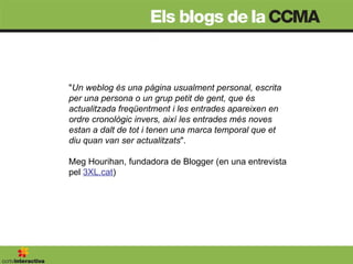 " Un weblog és una pàgina usualment personal, escrita per una persona o un grup petit de gent, que és actualitzada freqüentment i les entrades apareixen en ordre cronològic invers, així les entrades més noves estan a dalt de tot i tenen una marca temporal que et diu quan van ser actualitzats ".  Meg Hourihan, fundadora de Blogger (en una entrevista pel  3XL.cat ) 