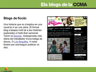 Blogs de ficció:  Una historia que no s'explica en una novel·la ni en una sèrie. El format blog s'adapta molt bé a les històries explicades a l'estil diari personal. Tenim el  Ganxito , l'esbojarrada vida diària del treballador d'una botiga de discos. O  Les flequillos , 4 noies lluitant per aconseguir publicar un disc.  