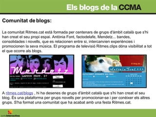 Comunitat de blogs: La comunitat Ritmes.cat està formada per centenars de grups d'àmbit català que s'hi han creat el seu propi espai. Antònia Font, factodelafe, Mendetz... bandes, consolidades i novells, que es relacionen entre si, intercanvien experiències i promocionen la seva música. El programa de televisió Ritmes.clips dóna visibilitat a tot el que ocorre als blogs.  A  ritmes.cat/blogs   , hi ha desenes de grups d'àmbit català que s'hi han creat el seu blog. És una plataforma per grups novells per promocionar-se i per conèixer els altres grups. S'ha format una comunitat que ha acabat amb una festa Ritmes.cat. 