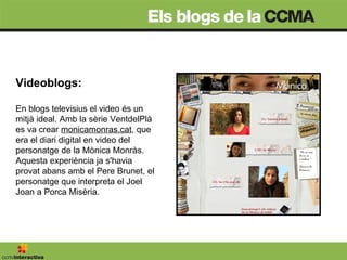 Videoblogs:  En blogs televisius el video és un mitjà ideal. Amb la sèrie VentdelPlà es va crear  monicamonras.cat , que era el diari digital en video del personatge de la Mònica Monràs. Aquesta experiència ja s'havia provat abans amb el Pere Brunet, el personatge que interpreta el Joel Joan a Porca Misèria. 