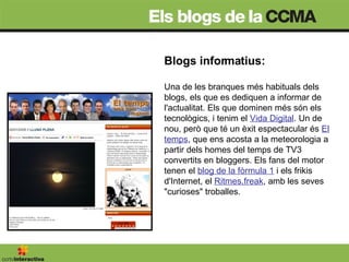 Blogs informatius: Una de les branques més habituals dels blogs, els que es dediquen a informar de l'actualitat. Els que dominen més són els tecnològics, i tenim el  Vida Digital . Un de nou, però que té un èxit espectacular és  El temps , que ens acosta a la meteorologia a partir dels homes del temps de TV3 convertits en bloggers. Els fans del motor tenen el  blog de la fòrmula 1  i els frikis d'Internet, el  Ritmes.freak , amb les seves "curioses" troballes. 