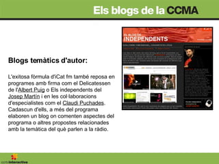Blogs temàtics d'autor:  L'exitosa fòrmula d'iCat fm també reposa en programes amb firma com el Delicatessen de l' Albert Puig  o Els independents del  Josep Martín  i en les col·laboracions d'especialistes com el  Claudi Puchades . Cadascun d'ells, a més del programa elaboren un blog on comenten aspectes del programa o altres propostes relacionades amb la temàtica del què parlen a la ràdio.  