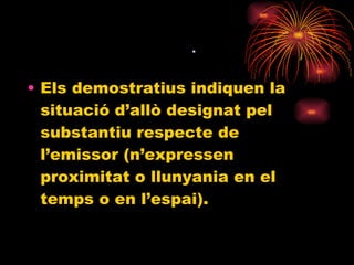    Els demostratius indiquen la situació d’allò designat pel substantiu respecte de l’emissor (n’expressen proximitat o llunyania en el temps o en l’espai). 