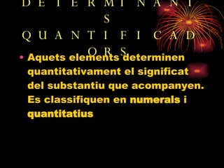 DETERMINANTS QUANTIFICADORS Aquets elements determinen quantitativament el significat del substantiu que acompanyen. Es classifiquen en  numerals  i  quantitatius 
