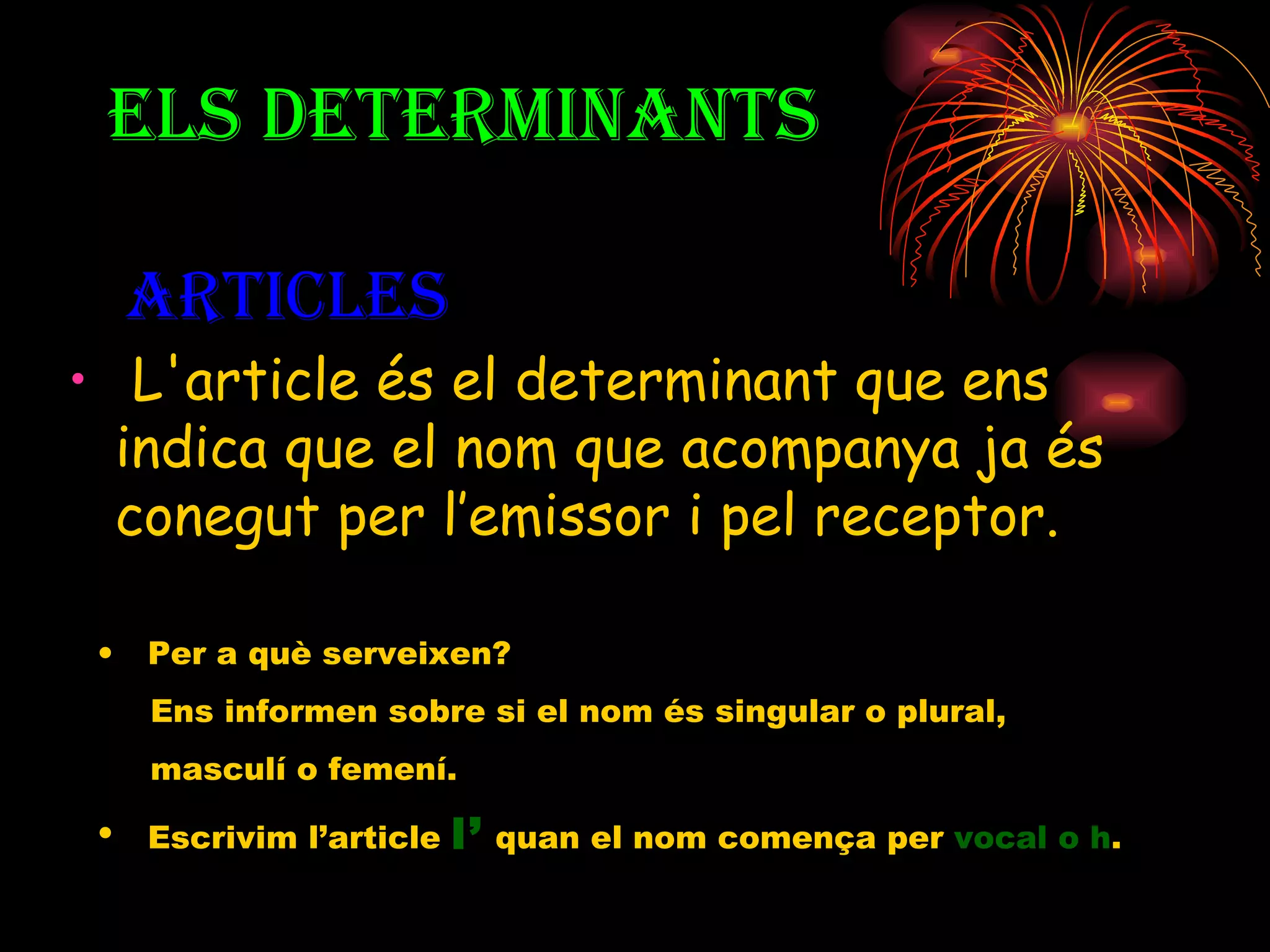 L'article és el determinant que ens indica que el nom que acompanya ja és conegut per l’emissor i pel receptor. ELS DETERMINANTS  ARTICLES Per a què serveixen? Ens informen sobre si el nom és singular o plural,  masculí o femení. Escrivim l’article  l’  quan el nom comença per  vocal o h . 