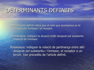 DETERMINANTS DEFINITS Determinants definit indica que el nom que acompanya ja és conegut per l’emissor i el receptor  Demostratius: indiquen la situació d’allò designat pel substantiu respecte de l’emissor. Possessius: indiquen la relació de pertinença entre allò designat pel substantiu i l’emissor, el receptor o un tercer. Van precedits de l’article definit.  