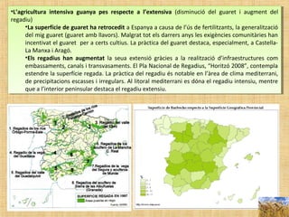 •L’agricultura intensiva guanya pes respecte a l’extensiva (disminució del guaret i augment del
regadiu)
•La superfície de guaret ha retrocedit a Espanya a causa de l’ús de fertilitzants, la generalització
del mig guaret (guaret amb llavors). Malgrat tot els darrers anys les exigències comunitàries han
incentivat el guaret per a certs cultius. La pràctica del guaret destaca, especialment, a Castella-
La Manxa i Aragó.
•Els regadius han augmentat la seua extensió gràcies a la realització d’infraestructures com
embassaments, canals i transvasaments. El Pla Nacional de Regadius, “Horitzó 2008”, contempla
estendre la superfície regada. La pràctica del regadiu és notable en l’àrea de clima mediterrani,
de precipitacions escasses i irregulars. Al litoral mediterrani es dóna el regadiu intensiu, mentre
que a l’interior peninsular destaca el regadiu extensiu.
•L’agricultura intensiva guanya pes respecte a l’extensiva (disminució del guaret i augment del
regadiu)
•La superfície de guaret ha retrocedit a Espanya a causa de l’ús de fertilitzants, la generalització
del mig guaret (guaret amb llavors). Malgrat tot els darrers anys les exigències comunitàries han
incentivat el guaret per a certs cultius. La pràctica del guaret destaca, especialment, a Castella-
La Manxa i Aragó.
•Els regadius han augmentat la seua extensió gràcies a la realització d’infraestructures com
embassaments, canals i transvasaments. El Pla Nacional de Regadius, “Horitzó 2008”, contempla
estendre la superfície regada. La pràctica del regadiu és notable en l’àrea de clima mediterrani,
de precipitacions escasses i irregulars. Al litoral mediterrani es dóna el regadiu intensiu, mentre
que a l’interior peninsular destaca el regadiu extensiu.
 