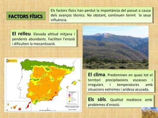 FACTORS FÍSICSFACTORS FÍSICS
Els factors físics han perdut la importància del passat a causa
dels avanços tècnics. No obstant, continuen tenint la seua
influència.
Els factors físics han perdut la importància del passat a causa
dels avanços tècnics. No obstant, continuen tenint la seua
influència.
El relleu. Elevada altitud mitjana i
pendents abundants. Faciliten l’erosió
i dificulten la mecanització.
El relleu. Elevada altitud mitjana i
pendents abundants. Faciliten l’erosió
i dificulten la mecanització.
El clima. Predominen en quasi tot el
territori precipitacions escasses i
irregulars i temperatures amb
situacions extremes i aridesa acusada.
El clima. Predominen en quasi tot el
territori precipitacions escasses i
irregulars i temperatures amb
situacions extremes i aridesa acusada.
Els sòls. Qualitat mediocre amb
problemes d’erosió.
Els sòls. Qualitat mediocre amb
problemes d’erosió.
 