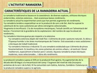 L’ACTIVITAT RAMADERAL’ACTIVITAT RAMADERAL’ACTIVITAT RAMADERAL’ACTIVITAT RAMADERA
CARACTERÍSTIQUES DE LA RAMADERIA ACTUALCARACTERÍSTIQUES DE LA RAMADERIA ACTUALCARACTERÍSTIQUES DE LA RAMADERIA ACTUALCARACTERÍSTIQUES DE LA RAMADERIA ACTUAL
La ramaderia tradicional es basava en la coexistència de diverses espècies, utilitzava tècniques
endarrerides, sistemes extensius... Això ocasionava baixos rendiments.
La ramaderia actual ha experimentat canvis que han permés augmentar els rendiments.
•La ramaderia tendeix a especialitzar-se en la producció de carn o de llet. Això ha suposat la
substitució de les races autòctones per altres estrangeres seleccionades.
•Augmenta la tecnificació. L’ús de munyidores mecàniques, l’estudi científic en l’alimentació del
bestiar, l’increment de la grandària de les explotacions i del nombre de caps ha elevat els
rendiments..
•La ramaderia intensiva guanya pes respecte a la extensiva.
•La ramaderia extensiva depén del medi físic i s’alimenta de prats i pastures naturals. Es dóna a
l’Espanya humida i a les àrees muntanyenques de l’interior. Està associada a races autòctones i
a tècniques de treball tradicional.
•La ramaderia intensiva o industrial. És una ramaderia estabulada que s’alimenta de pinsos
fonamentalment. Es localitza a les zones pròximes als centres urbans, i al nord-est i litoral
mediterrani, especialment el bestiar porcí i avícola. Aquesta ramaderia empra tècniques
modernes, races seleccionades... I dóna alts rendiments.
La ramaderia tradicional es basava en la coexistència de diverses espècies, utilitzava tècniques
endarrerides, sistemes extensius... Això ocasionava baixos rendiments.
La ramaderia actual ha experimentat canvis que han permés augmentar els rendiments.
•La ramaderia tendeix a especialitzar-se en la producció de carn o de llet. Això ha suposat la
substitució de les races autòctones per altres estrangeres seleccionades.
•Augmenta la tecnificació. L’ús de munyidores mecàniques, l’estudi científic en l’alimentació del
bestiar, l’increment de la grandària de les explotacions i del nombre de caps ha elevat els
rendiments..
•La ramaderia intensiva guanya pes respecte a la extensiva.
•La ramaderia extensiva depén del medi físic i s’alimenta de prats i pastures naturals. Es dóna a
l’Espanya humida i a les àrees muntanyenques de l’interior. Està associada a races autòctones i
a tècniques de treball tradicional.
•La ramaderia intensiva o industrial. És una ramaderia estabulada que s’alimenta de pinsos
fonamentalment. Es localitza a les zones pròximes als centres urbans, i al nord-est i litoral
mediterrani, especialment el bestiar porcí i avícola. Aquesta ramaderia empra tècniques
modernes, races seleccionades... I dóna alts rendiments.
La producció ramadera suposa el 35% en la producció final agrària. Ha augmentat des de la
dècada dels 60 degut a la mecanització del camp i l’augment del nivell de vida (incorpora
proteïnes de la carn i de la llet). Hi ha comunitats com Galícia, Astúries, Cantàbria i Catalunya on
la producció ramadera supera a la agrícola.
La producció ramadera suposa el 35% en la producció final agrària. Ha augmentat des de la
dècada dels 60 degut a la mecanització del camp i l’augment del nivell de vida (incorpora
proteïnes de la carn i de la llet). Hi ha comunitats com Galícia, Astúries, Cantàbria i Catalunya on
la producció ramadera supera a la agrícola.
 