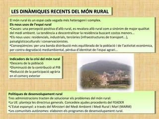 LES DINÀMIQUES RECENTS DEL MÓN RURALLES DINÀMIQUES RECENTS DEL MÓN RURALLES DINÀMIQUES RECENTS DEL MÓN RURALLES DINÀMIQUES RECENTS DEL MÓN RURAL
El món rural és un espai cada vegada més heterogeni i complex.
Els nous usos de l’espai rural
•Causes: una percepció positiva d’allò rural, es revalora allò rural com a sinònim de major qualitat
del medi ambient. La tendència a descentralitzar la residència buscant costos menors...
•Els nous usos: residencials, industrials, terciàries (infraestructures de transport...),
paisatgísticoculturals i conservacionistes.
•Conseqüències: per una banda distribució més equilibrada de la població i de l’activitat econòmica,
per contra degradació mediambiental, pèrdua d’identitat de l’espai agrari...
El món rural és un espai cada vegada més heterogeni i complex.
Els nous usos de l’espai rural
•Causes: una percepció positiva d’allò rural, es revalora allò rural com a sinònim de major qualitat
del medi ambient. La tendència a descentralitzar la residència buscant costos menors...
•Els nous usos: residencials, industrials, terciàries (infraestructures de transport...),
paisatgísticoculturals i conservacionistes.
•Conseqüències: per una banda distribució més equilibrada de la població i de l’activitat econòmica,
per contra degradació mediambiental, pèrdua d’identitat de l’espai agrari...
Indicadors de la crisi del món rural
•Descens de la població
•Disminució de la contribució al PIB
•Reducció de la participació agrària
en el comerç exterior
Indicadors de la crisi del món rural
•Descens de la població
•Disminució de la contribució al PIB
•Reducció de la participació agrària
en el comerç exterior
Polítiques de desenvolupament rural
Tres administracions tracten de solucionar els problemes del món rural:
•La UE: planteja les directrius generals. Concedeix ajudes procedents del FEADER
•L’Estat espanyol: a través del Ministeri del Medi Ambient i Medi Rural i Marí (MARM)
•Les comunitats autònomes: elaboren els programes de desenvolupament rural.
Polítiques de desenvolupament rural
Tres administracions tracten de solucionar els problemes del món rural:
•La UE: planteja les directrius generals. Concedeix ajudes procedents del FEADER
•L’Estat espanyol: a través del Ministeri del Medi Ambient i Medi Rural i Marí (MARM)
•Les comunitats autònomes: elaboren els programes de desenvolupament rural.
 