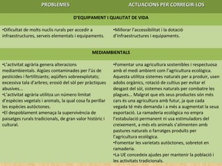 PROBLEMESPROBLEMES ACTUACIONS PER CORREGIR-LOSACTUACIONS PER CORREGIR-LOS
D’EQUIPAMENT I QUALITAT DE VIDA
•Dificultat de molts nuclis rurals per accedir a
infraestructures, serveis elementals i equipaments.
•Millorar l’accessibilitat i la dotació
d’infraestructures i equipaments.
MEDIAMBIENTALS
•L’activitat agrària genera alteracions
mediambientals. Aigües contaminades per l’ús de
pesticides i fertilitzants; aqüífers sobreexplotats;
excessiva tala d’arbres; erosió del sòl per pràctiques
abusives...
•L’activitat agrària utilitza un número limitat
d’espècies vegetals i animals, la qual cosa fa perillar
les espècies autòctones.
•El despoblament amenaça la supervivència de
paisatges rurals tradicionals, de gran valor històric i
cultural.
•Fomentar una agricultura sostenibles i respectuosa
amb el medi ambient com l’agricultura ecològica.
Aquesta utilitza sistemes naturals per a produir, usen
adobs orgànics, rotació de cultius per evitar el
desgast del sòl, sistemes naturals per combatre les
plagues... Malgrat que els seus productes són més
cars és una agricultura amb futur, ja que cada
vegada té més demanda i a més a augmentat la seua
exportació. La ramaderia ecològica no empra
l’estabulació permanent ni usa estimuladors del
creixement, a més els animals s’alimenten amb
pastures naturals o farratges produïts per
l’agricultura ecològica.
•Fomentar les varietats autòctones, sobretot en
ramaderia.
•La UE concedeix ajudes per mantenir la població i
les activitats tradicionals.
 