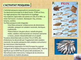 L’ACTIVITAT PESQUERAL’ACTIVITAT PESQUERAL’ACTIVITAT PESQUERAL’ACTIVITAT PESQUERA
L’activitat pesquera espanyola es caracteritza per:
•La destinació principal és el destí humà. 77’8% en fresc.
•La regió pesquera més importants és la gallega.
•Les espècies capturades són peixos en més d’un 90%. La
resta mol·luscos i crustacis. Destaquen: lluç, anxova,
tonyina, sardina.
•La flota pesquera està integrada:
•Una flota artesanal: embarcacions de dimensions
reduïdes, pesquen en caladors nacionals, tècniques
tradicionals.
•Flota d’altura i de gran altura: vaixells de grans
mides, caladors internacionals on romanen setmanes
o mesos, procés industrialitzador en el vaixell.
•La pesca desembarcada va créixer fins el 1976, des
d’aleshores ha descendit per l’esgotament dels caladors
nacionals, les quotes pesqueres dels caladors comunitaris i
les restriccions internacionals.
•La pertinença espanyola a la Unió Europea ha suposat
l’adopció de la Política Pesquera Comunitària (PPC). Això ha
significat que la OCM fixa els preus dels productes; la
liberalització dels intercanvis; l’adopció de les directrius
comunitàries en matèria de pesca.
L’activitat pesquera espanyola es caracteritza per:
•La destinació principal és el destí humà. 77’8% en fresc.
•La regió pesquera més importants és la gallega.
•Les espècies capturades són peixos en més d’un 90%. La
resta mol·luscos i crustacis. Destaquen: lluç, anxova,
tonyina, sardina.
•La flota pesquera està integrada:
•Una flota artesanal: embarcacions de dimensions
reduïdes, pesquen en caladors nacionals, tècniques
tradicionals.
•Flota d’altura i de gran altura: vaixells de grans
mides, caladors internacionals on romanen setmanes
o mesos, procés industrialitzador en el vaixell.
•La pesca desembarcada va créixer fins el 1976, des
d’aleshores ha descendit per l’esgotament dels caladors
nacionals, les quotes pesqueres dels caladors comunitaris i
les restriccions internacionals.
•La pertinença espanyola a la Unió Europea ha suposat
l’adopció de la Política Pesquera Comunitària (PPC). Això ha
significat que la OCM fixa els preus dels productes; la
liberalització dels intercanvis; l’adopció de les directrius
comunitàries en matèria de pesca.
 