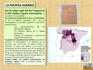 LA POLÍTICA AGRÀRIALA POLÍTICA AGRÀRIALA POLÍTICA AGRÀRIALA POLÍTICA AGRÀRIA
Des de mitjan segle XIX fins l’adopció de
la PAC (Política Agrària Comunitària). Es
va centrar en tres aspectes:
•Els sistema de propietat de la terra i de distribució.
Es féu en diverses actuacions, tot i que no
s’aconseguiren els resultats esperats en cap d’elles.
Aquestes foren:
•Les desamortitzacions del XIX
(Mendizàbal i Madoz)
•La Reforma Agrària de la Segona
democràcia
•Política de colonització i extensió del
regadiu dels franquisme
•La política de concentració parcel·lària, que pretenia
disminuir el minifundisme i la dispersió de les
parcel·les, així com crear els camins d’accés a
aquestes. Ha sigut més efectiva a les zones de
monoconreu de secà, mentre que als minifundis del
nord i de l’est peninsular gairebé han sigut modificats.
Pel que fa a la legislació sobre grans finques, des del
1979 s’obliga a presentar plans de millora agrària, o si
no la terra s’ha d’arrendar forçosament
•L’Estat establí una política proteccionista als
productes agrària amb la intenció d’evitar la
competència exterior
Des de mitjan segle XIX fins l’adopció de
la PAC (Política Agrària Comunitària). Es
va centrar en tres aspectes:
•Els sistema de propietat de la terra i de distribució.
Es féu en diverses actuacions, tot i que no
s’aconseguiren els resultats esperats en cap d’elles.
Aquestes foren:
•Les desamortitzacions del XIX
(Mendizàbal i Madoz)
•La Reforma Agrària de la Segona
democràcia
•Política de colonització i extensió del
regadiu dels franquisme
•La política de concentració parcel·lària, que pretenia
disminuir el minifundisme i la dispersió de les
parcel·les, així com crear els camins d’accés a
aquestes. Ha sigut més efectiva a les zones de
monoconreu de secà, mentre que als minifundis del
nord i de l’est peninsular gairebé han sigut modificats.
Pel que fa a la legislació sobre grans finques, des del
1979 s’obliga a presentar plans de millora agrària, o si
no la terra s’ha d’arrendar forçosament
•L’Estat establí una política proteccionista als
productes agrària amb la intenció d’evitar la
competència exterior
 