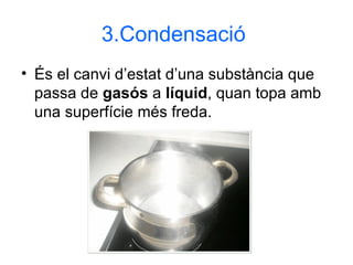 3.Condensació   És el canvi d’estat d’una substància que passa de  gasós  a  líquid , quan topa amb una superfície més freda. 