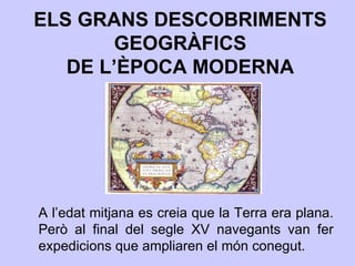 ELS GRANS DESCOBRIMENTS GEOGRÀFICS DE L’ÈPOCA MODERNA A l’edat mitjana es creia que la Terra era plana. Però al final del segle XV navegants van fer expedicions que ampliaren el món conegut. 