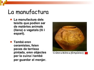 La manufactura dels teixits que podien ser de matèries animals (llana) o vegetals (lli i espart). També eren ceramistes, feien peces de terrissa pintada, eren objectes per la cuina i també per guardar   el menjar. La manufactura 