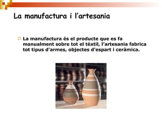 La manufactura i l’artesania La manufactura és el producte que es fa manualment sobre tot el tèxtil, l’artesania fabrica tot tipus d’armes, objectes d’espart i ceràmica. 