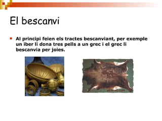 El bescanvi   Al principi feien els tractes bescanviant, per exemple un iber li dona tres pells a un grec i el grec li bescanvia per joies. 