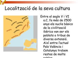 Localització de la seva cultura   Entre el segle V i VI a.C, fa més de 2500 anys els nuclis bàsics de la civilització ibèrica van ser els poblats o tribus de diversa extensió. Així entre l’actual País València i Catalunya trobem restes de molts pobles. 