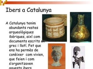 Ibers a Catalunya A Catalunya tenim abundants restes arqueològiques ibèriques, així com documents escrits en grec i llatí. Fet que ens ha permès de conèixer  com vivien, que feien i com s’organitzaven aquests ibers. 