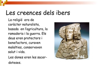 Les creences dels ibers La religió  era de caràcter naturalista, basada  en l’agricultura, la ramaderia i la guerra. Els deus eren protectors i benefactors, curaven malalties, conservaven salut i vida.  Les dones eren les sacer- doteses. 