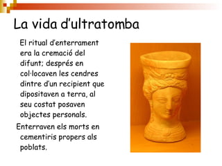 La vida d’ultratomba El ritual d’enterrament era la cremació del difunt; després en col·locaven les cendres dintre d’un recipient que dipositaven a terra, al seu costat posaven objectes personals. Enterraven els morts en cementiris propers als  poblats. 