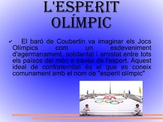 L'esperit olímpic El baró de Coubertin va imaginar els Jocs Olímpics com un esdeveniment d'agermanament, solidaritat i amistat entre tots els països del món a través de l'esport. Aquest ideal de confraternitat és el que es coneix comunament amb el nom de "esperit olímpic" 