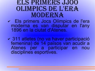 Els primers JJOO olimpics de l'era moderna Els primers Jocs Olímpics de l'era moderna es van disputar en l'any 1896 en la ciutat d'Atenes. 311 atletes (no va haver participació femenina) de 14 països van acudir a Atenes per a participar en nou disciplines esportives. 
