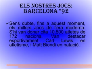 Els nostres jocs: Barcelona “92 Sens dubte, fins a aquest moment, els millors Jocs de l'era moderna. S'hi van donar cita 10.500 atletes de 172 nacions. Van destacar esportivament Carl Lewis en atletisme, i Matt Biondi en natació. 