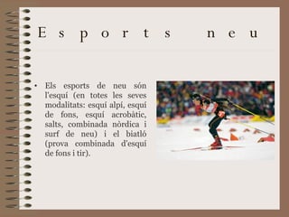 Esports neu  Els esports de neu són l'esquí (en totes les seves modalitats: esquí alpí, esquí de fons, esquí acrobàtic, salts, combinada nòrdica i surf de neu) i el biatló (prova combinada d'esquí de fons i tir).  