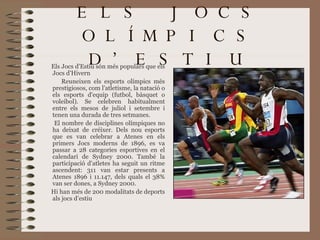ELS JOCS OLÍMPICS D’ESTIU Els Jocs d'Estiu són més populars que els Jocs   d'Hivern R euneixen els esports olímpics més prestigiosos, com l'atletisme, la natació o els esports d'equip (futbol, bàsquet o voleibol). Se celebren habitualment entre els mesos de juliol i setembre i tenen una durada de tres setmanes . E l nombre de disciplines olímpiques no ha deixat de créixer. Dels nou esports que es van celebrar a Atenes en els primers Jocs moderns de 1896, es va passar a 28 categories esportives en el calendari de Sydney 2000. També la participació d'atletes ha seguit un ritme ascendent: 311 van estar presents a Atenes 1896 i 11.147, dels quals el 38% van ser dones, a Sydney 2000.  Hi han més de 200 modalitats de deports als jocs d’estiu 