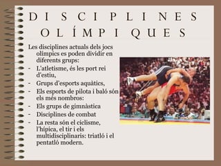 DISCIPLINES OLÍMPIQUES Les disciplines actuals dels jocs olímpics es poden dividir en diferents grups:  L’atletisme, és les port rei d’estiu,  Grups d’esports aquàtics,  Els esports de pilota i baló són els més nombros:  Els grups de gimnàstica Disciplines de combat  La resta són el ciclisme, l’hípica, el tir i els multidisciplinaris: triatló i el pentatló modern. 