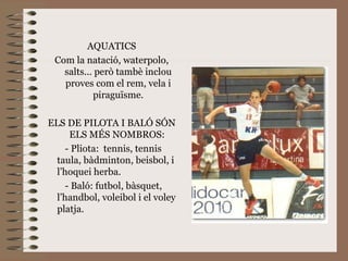 AQUATICS Com la natació, waterpolo, salts... però tambè inclou proves com el rem, vela i piraguïsme. ELS DE PILOTA I BALÓ SÓN ELS MÉS NOMBROS:  - Pliota:  tennis, tennis taula, bàdminton, beisbol, i l’hoquei herba. - Baló: futbol, bàsquet, l’handbol, voleibol i el voley platja. 