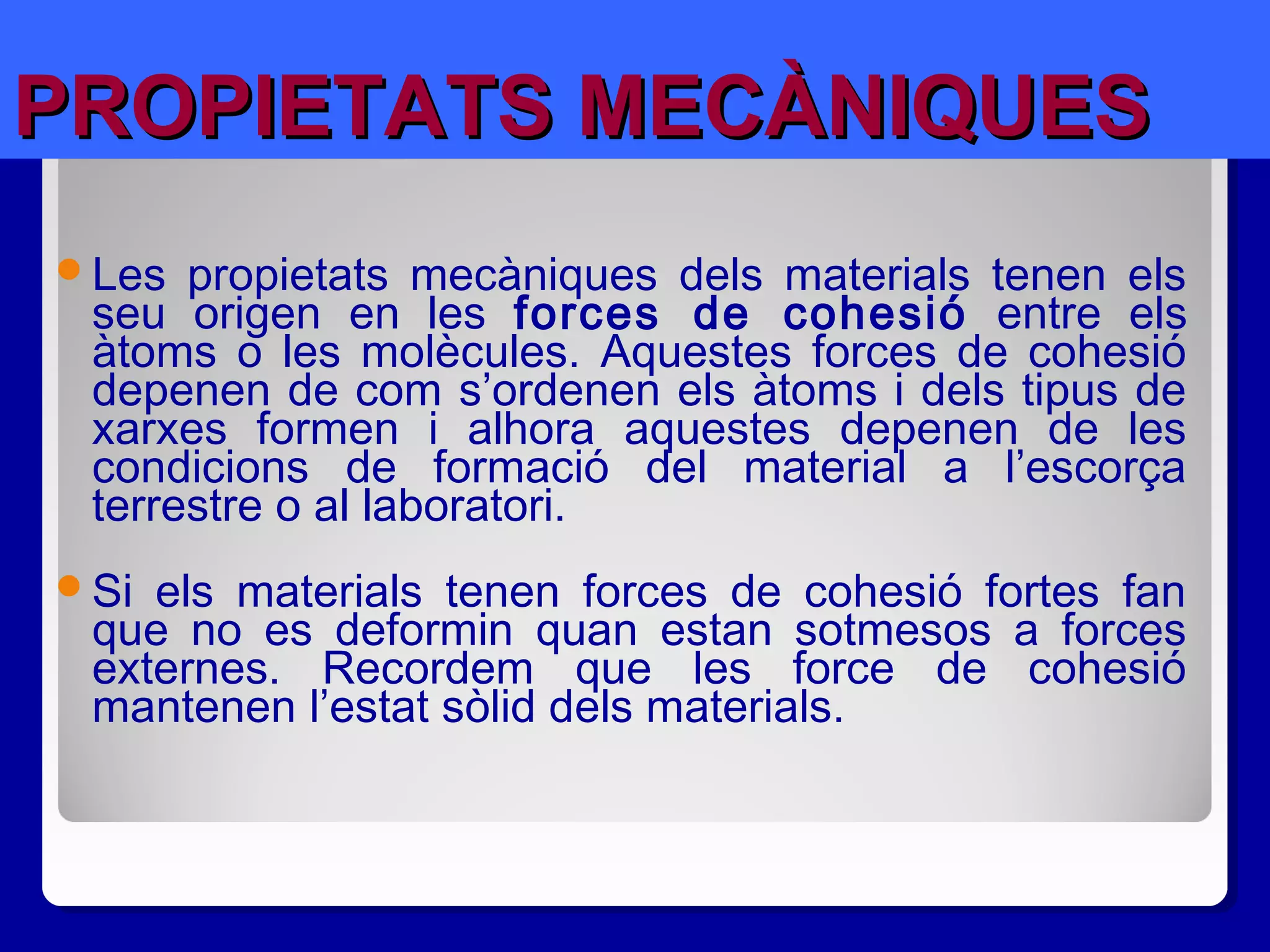 PROPIETATS MECÀNIQUESPROPIETATS MECÀNIQUES
Les propietats mecàniques dels materials tenen els
seu origen en les forces de cohesió entre els
àtoms o les molècules. Aquestes forces de cohesió
depenen de com s’ordenen els àtoms i dels tipus de
xarxes formen i alhora aquestes depenen de les
condicions de formació del material a l’escorça
terrestre o al laboratori.
Si els materials tenen forces de cohesió fortes fan
que no es deformin quan estan sotmesos a forces
externes. Recordem que les force de cohesió
mantenen l’estat sòlid dels materials.
 