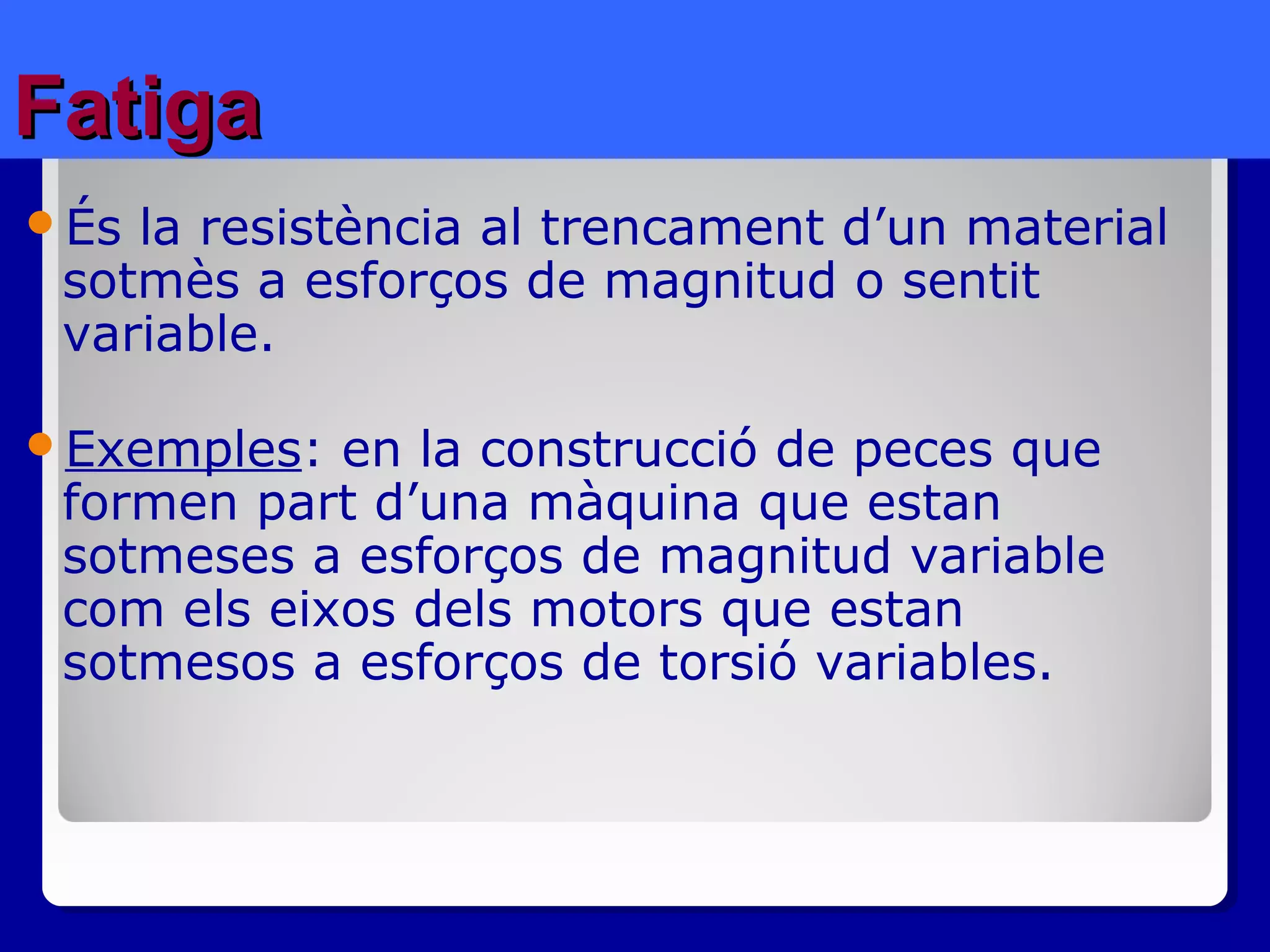 FatigaFatiga
És la resistència al trencament d’un material
sotmès a esforços de magnitud o sentit
variable.
Exemples: en la construcció de peces que
formen part d’una màquina que estan
sotmeses a esforços de magnitud variable
com els eixos dels motors que estan
sotmesos a esforços de torsió variables.
 