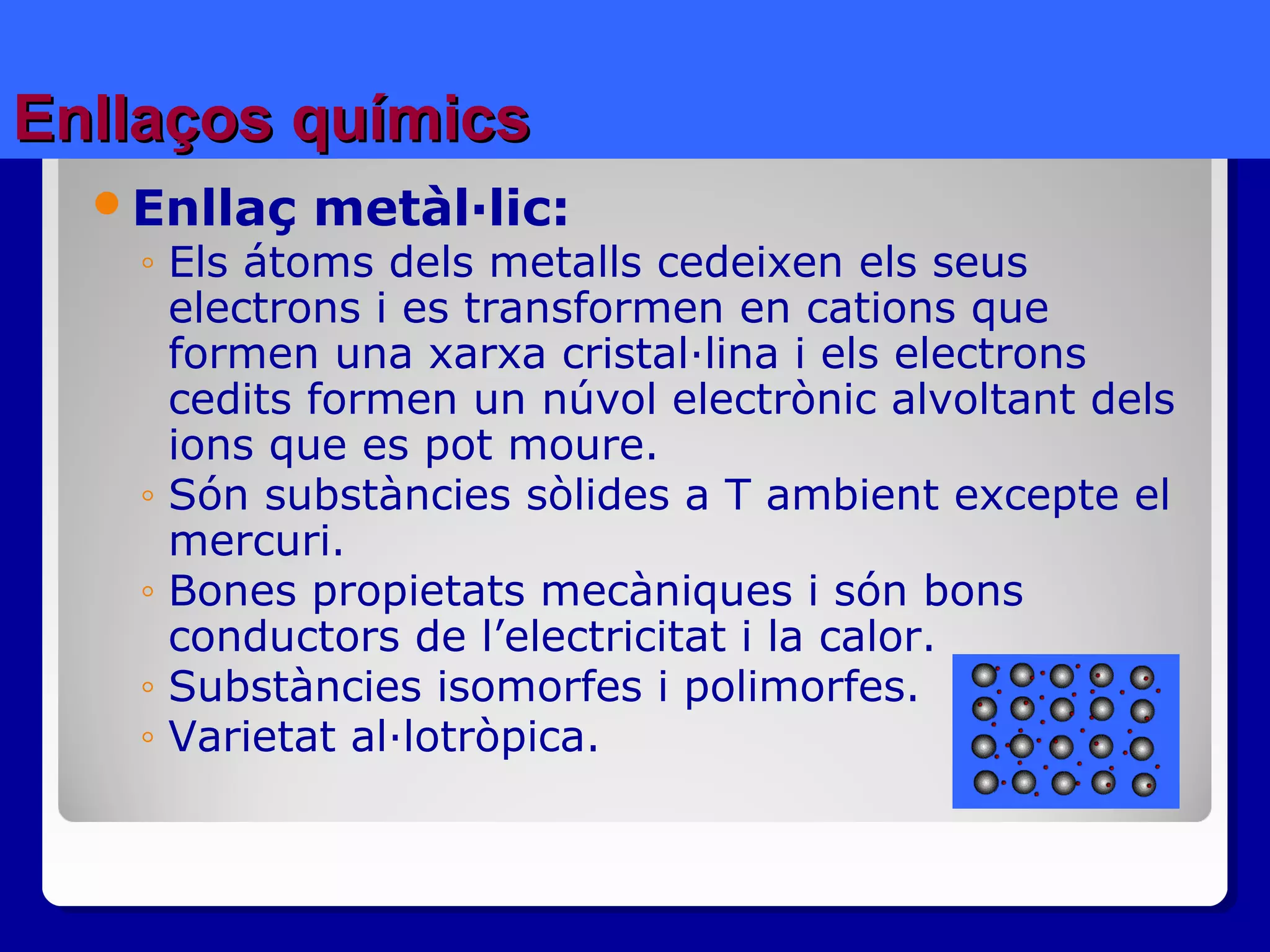 Enllaços químicsEnllaços químics
Enllaç metàl·lic:
◦ Els átoms dels metalls cedeixen els seus
electrons i es transformen en cations que
formen una xarxa cristal·lina i els electrons
cedits formen un núvol electrònic alvoltant dels
ions que es pot moure.
◦ Són substàncies sòlides a T ambient excepte el
mercuri.
◦ Bones propietats mecàniques i són bons
conductors de l’electricitat i la calor.
◦ Substàncies isomorfes i polimorfes.
◦ Varietat al·lotròpica.
 