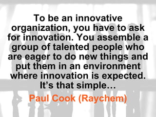 To be an innovative organization, you have to ask for innovation. You assemble a group of talented people who are eager to do new things and put them in an environment where innovation is expected. It’s that simple… Paul Cook (Raychem) 