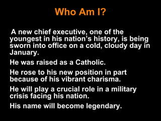 Who Am I? A new chief executive, one of the youngest in his nation’s history, is being sworn into office on a cold, cloudy day in January. He was raised as a Catholic. He rose to his new position in part because of his vibrant charisma. He will play a crucial role in a military crisis facing his nation. His name will become legendary. 