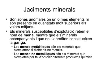 Jaciments minerals Són zones anòmales on un o més elements hi són presents en quantitats molt superiors als valors mitjans. Els minerals susceptibles d’explotació reben el nom de  mena , mentre que els minerals acompanyants i que no s’aprofiten constitueixen la  ganga . Les  menes metàl·liques  són els minerals que s’explotena fi d’obtenir-ne metalls. Les  menes no metal·liques  són els minerals que s’exploten per tal d’obtenir diferents productes químics. 