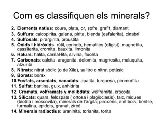 Com es classifiquen els minerals? Elements natius : coure, plata, or, sofre, grafit, diamant  Sulfurs : calcopirita, galena, pirita, blenda (esfalerita), cinabri Sulfosals : pirargirita, proustita  Òxids i hidròxids : rútil, corindó, hematites (oligist), magnetita, cassiterita, cromita, bauxita, limonita Halurs : halita, carnal·lita, silvina, fluorita Carbonats : calcita, aragonita, dolomita, magnesita, malaquita, atzurita Nitrats : nitrat sòdic (o de Xile), salitre o nitrat potàsic Borats : borax Fosfats, arseniats, vanadats : apatita, turquesa, piromorfita Sulfat : baritina, guix, anhidrita Cromats, volframats y molibdats : wolframita, crocoita Silicats : quars, feldspats ( ortosa i plagiòclasis), talc, miques (biotita i moscovita), minerals de l’argila, piroxens, amfíbols, beril·le, turmalina, epidots, granat, zircó Minerals radiactius:  uraninita, torianita, torita 