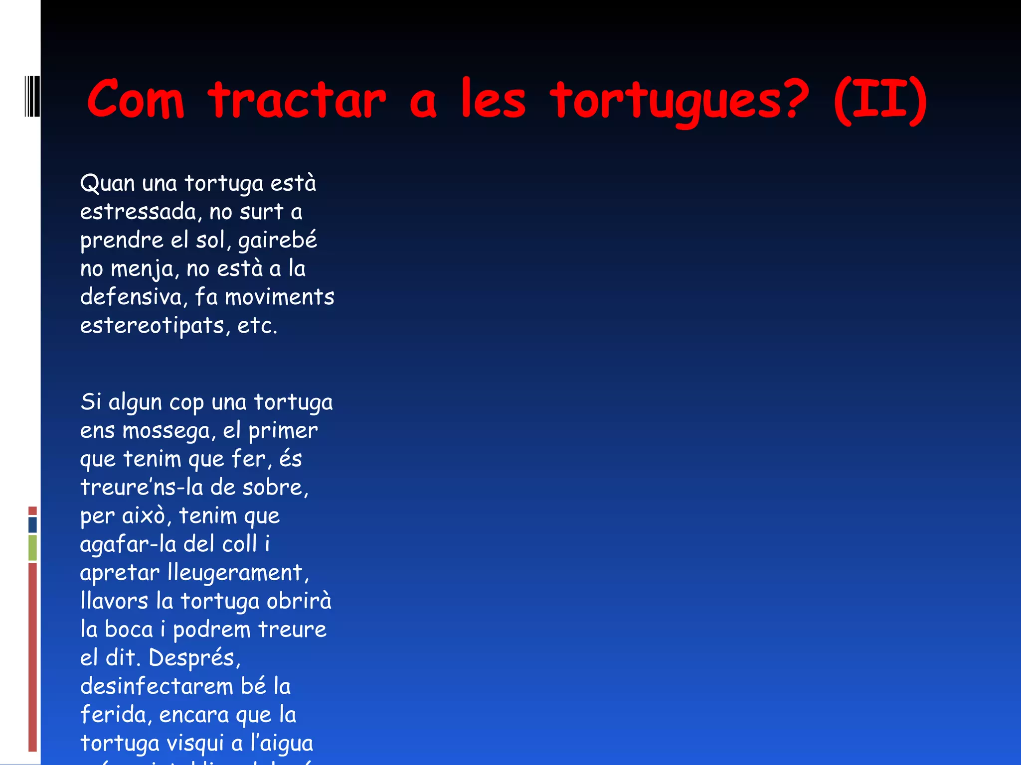 Com tractar a les tortugues? (II) Quan una tortuga està estressada, no surt a prendre el sol, gairebé no menja, no està a la defensiva, fa moviments estereotipats, etc.   Si algun cop una tortuga ens mossega, el primer que tenim que fer, és treure’ns-la de sobre, per això, tenim que agafar-la del coll i apretar lleugerament, llavors la tortuga obrirà la boca i podrem treure el dit. Després, desinfectarem bé la ferida, encara que la tortuga visqui a l’aigua més cristal·lina del món. 