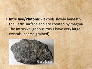 EARTH AND LIFE SCIENCE
Module
4
• Intrusive/Plutonic - It cools slowly beneath
the Earth surface and are created by magma.
The intrusive igneous rocks have very large
crystals (coarse grained).
 
