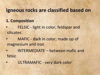 EARTH AND LIFE SCIENCE
Module
4
Igneous rocks are classified based on
1. Composition
• FELSIC - light in color; feldspar and
silicates
• MAFIC - dark in color; made up of
magnesium and iron
• INTERMEDIATE – between mafic and
felsic
• ULTRAMAFIC - very dark color
 