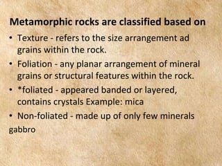 EARTH AND LIFE SCIENCE
Module
4
Metamorphic rocks are classified based on
• Texture - refers to the size arrangement ad
grains within the rock.
• Foliation - any planar arrangement of mineral
grains or structural features within the rock.
• *foliated - appeared banded or layered,
contains crystals Example: mica
• Non-foliated - made up of only few minerals
gabbro
 