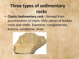EARTH AND LIFE SCIENCE
Module
4
Three types of sedimentary
rocks
• Clastic Sedimentary rock - formed from
accumulation of clasts: little pieces of broken
rocks and shells. Examples: conglomerate,
breccia, sandstone, shale
 